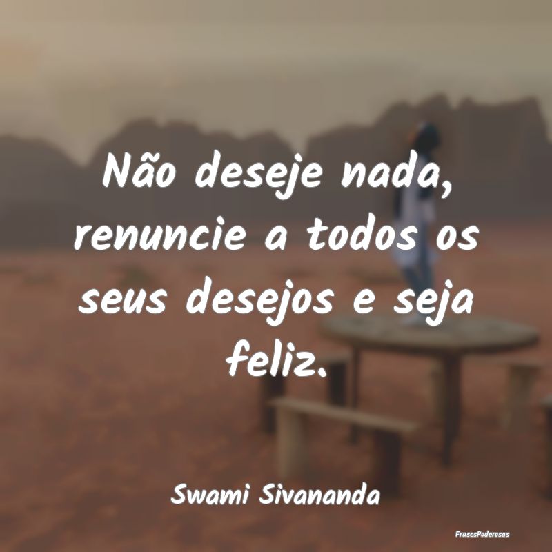 Não deseje nada, renuncie a todos os seus desejos...
