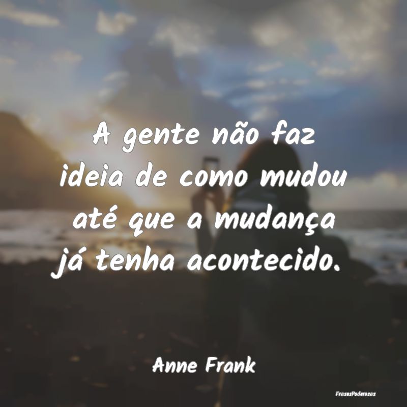 A gente não faz ideia de como mudou até que a mu...