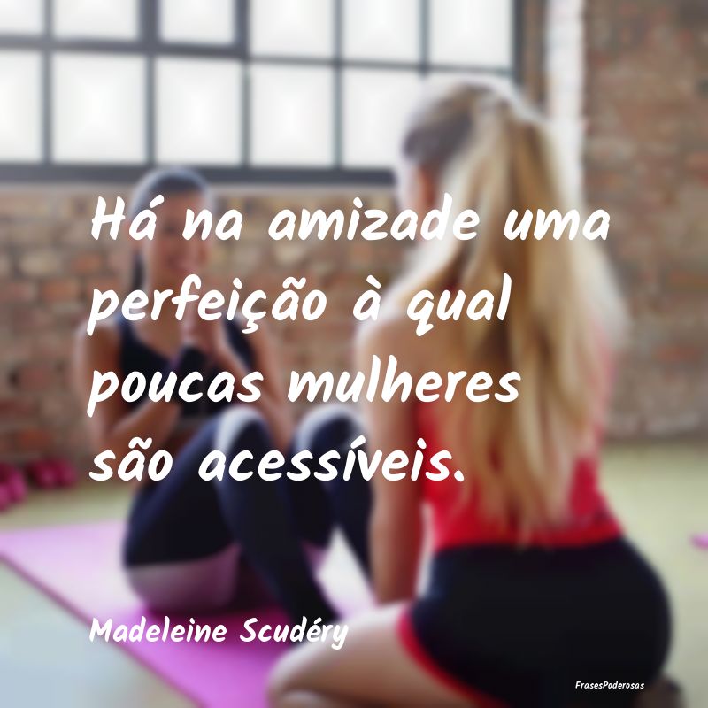 Há na amizade uma perfeição à qual poucas mulh...