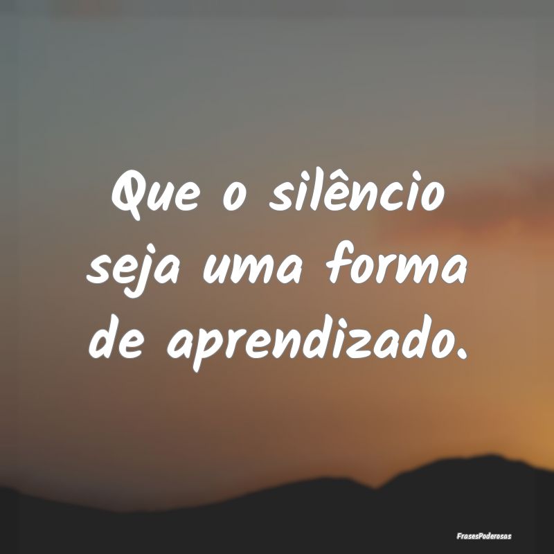 Que o silêncio seja uma forma de aprendizado.
...