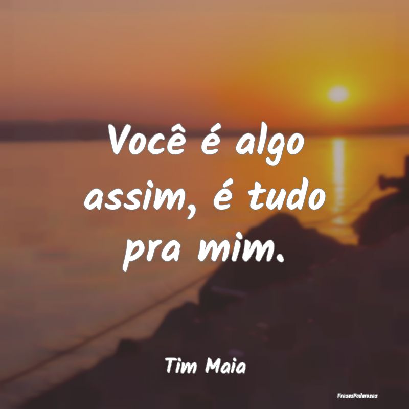 Você é algo assim, é tudo pra mim....