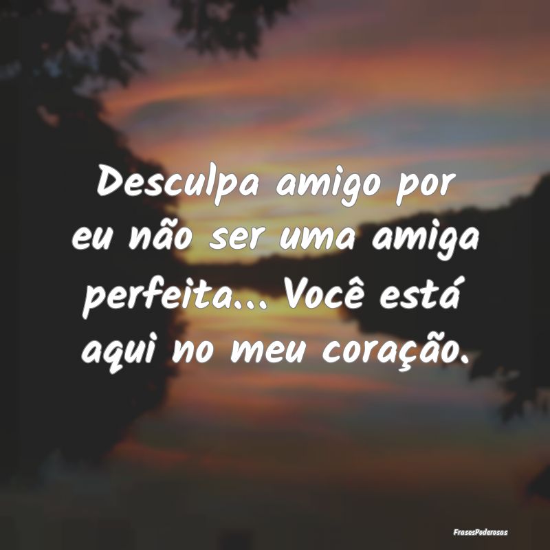 Desculpa amigo por eu não ser uma amiga perfeita...