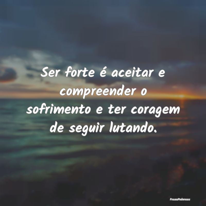 Ser forte é aceitar e compreender o sofrimento e ...