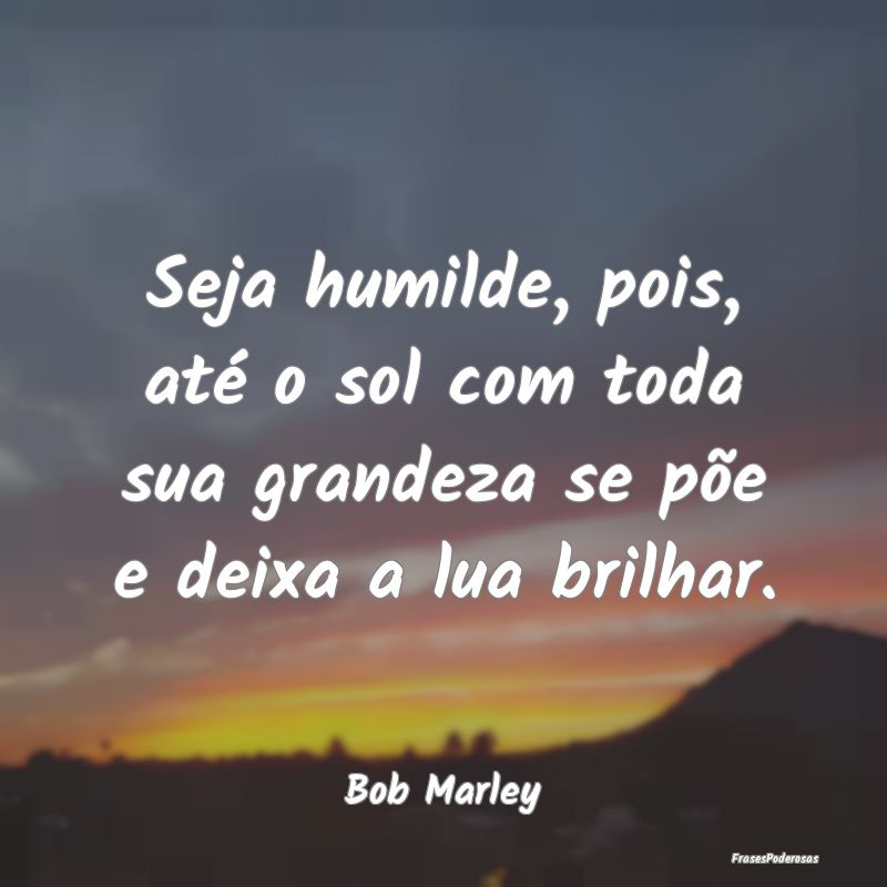 Seja humilde, pois, até o sol com toda sua grande...