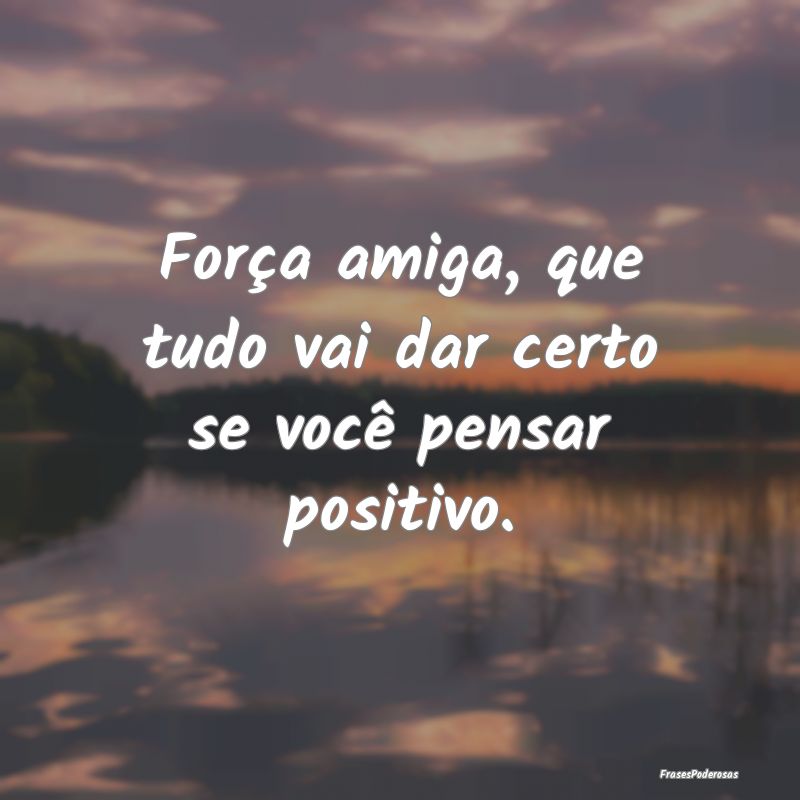 Força amiga, que tudo vai dar certo se você pens...