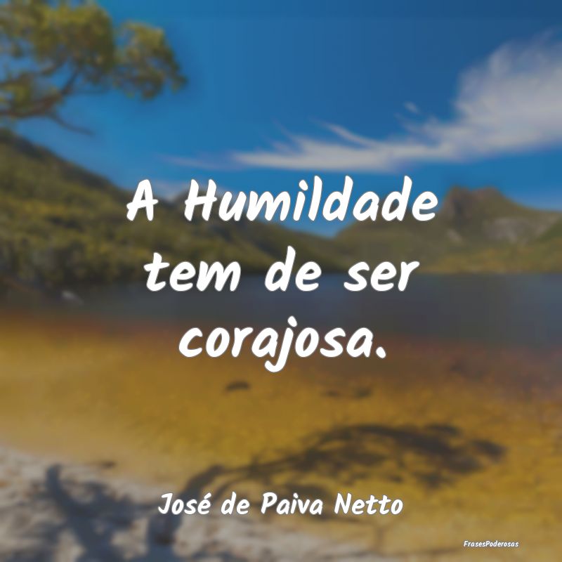 A Humildade tem de ser corajosa....