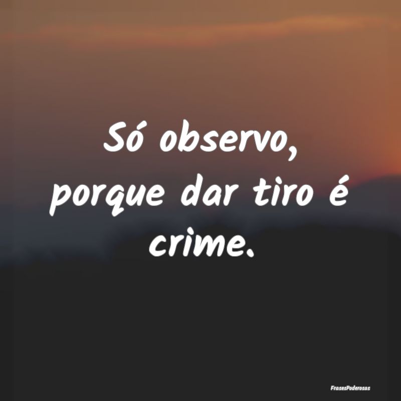 Só observo, porque dar tiro é crime.
...