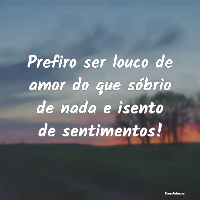 Prefiro ser louco de amor do que sóbrio de nada e...