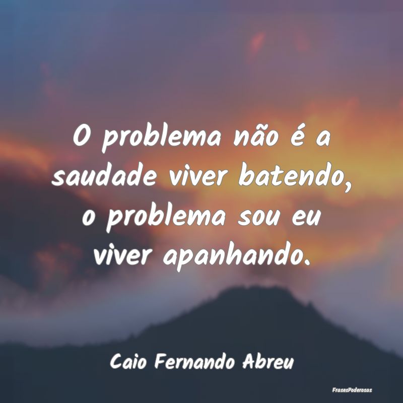 O problema não é a saudade viver batendo, o prob...