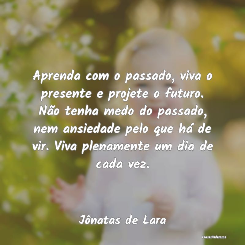 Aprenda com o passado, viva o presente e projete o... Aprenda com o passado, viva o presente e projete o...