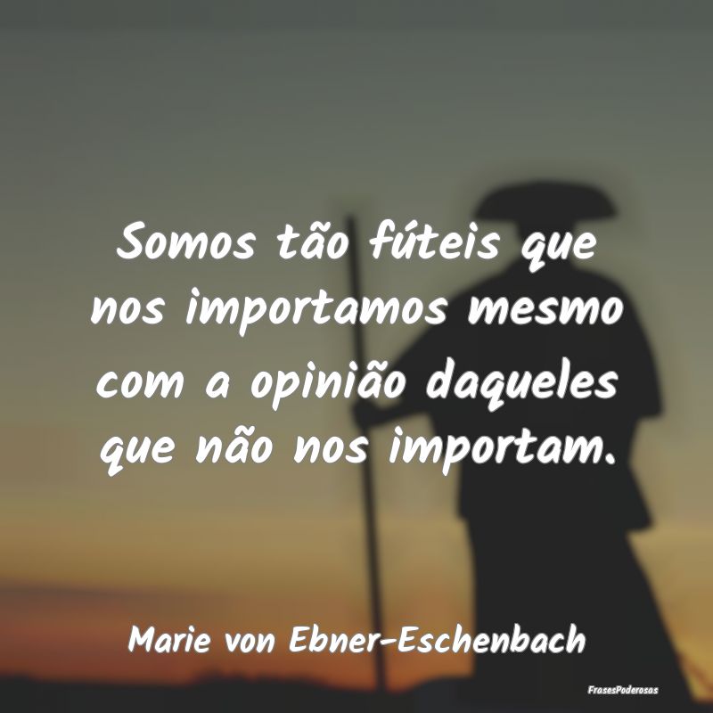 Somos tão fúteis que nos importamos mesmo com a ...
