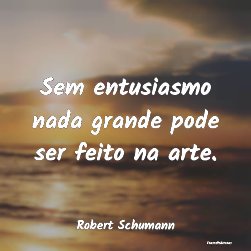 Sem entusiasmo nada grande pode ser feito na arte....