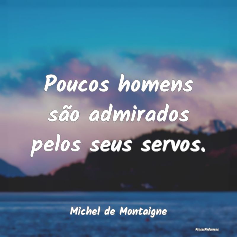 Poucos homens são admirados pelos seus servos....