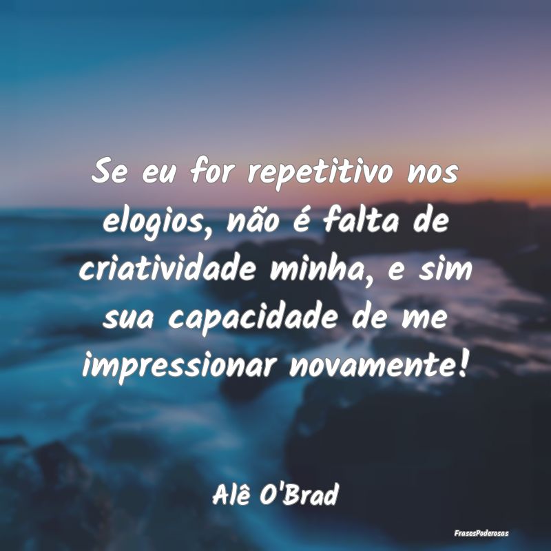 Se eu for repetitivo nos elogios, não é falta de... Se eu for repetitivo nos elogios, não é falta de...