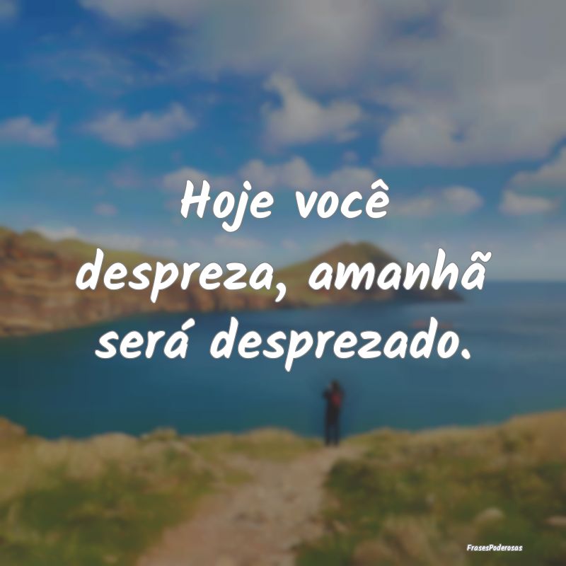Hoje você despreza, amanhã será desprezado.
...