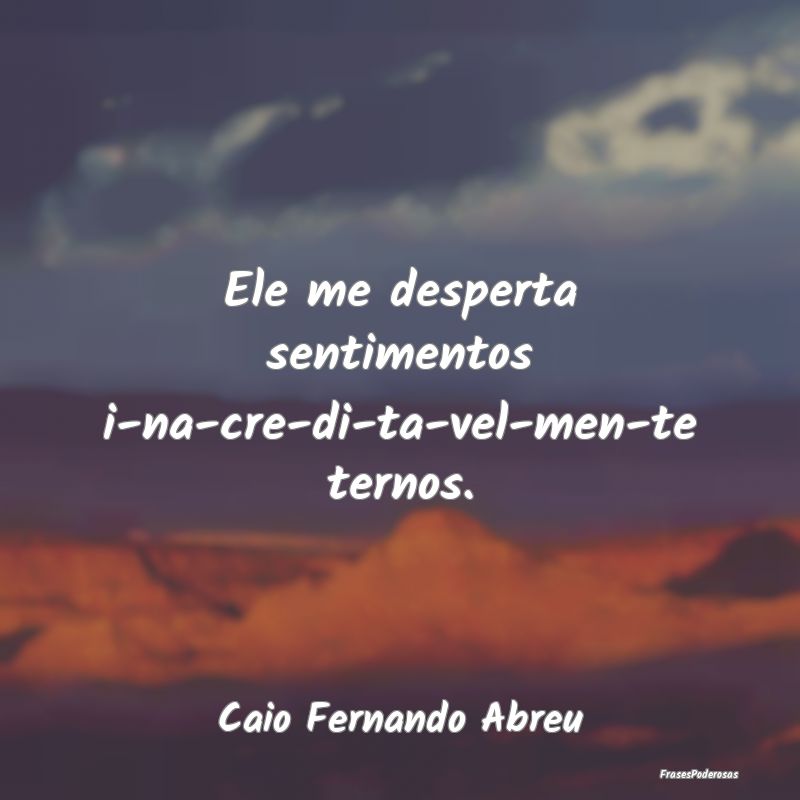 Ele me desperta sentimentos i-na-cre-di-ta-vel-men...