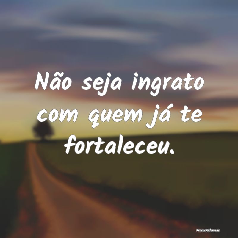 Não seja ingrato com quem já te fortaleceu.
...
