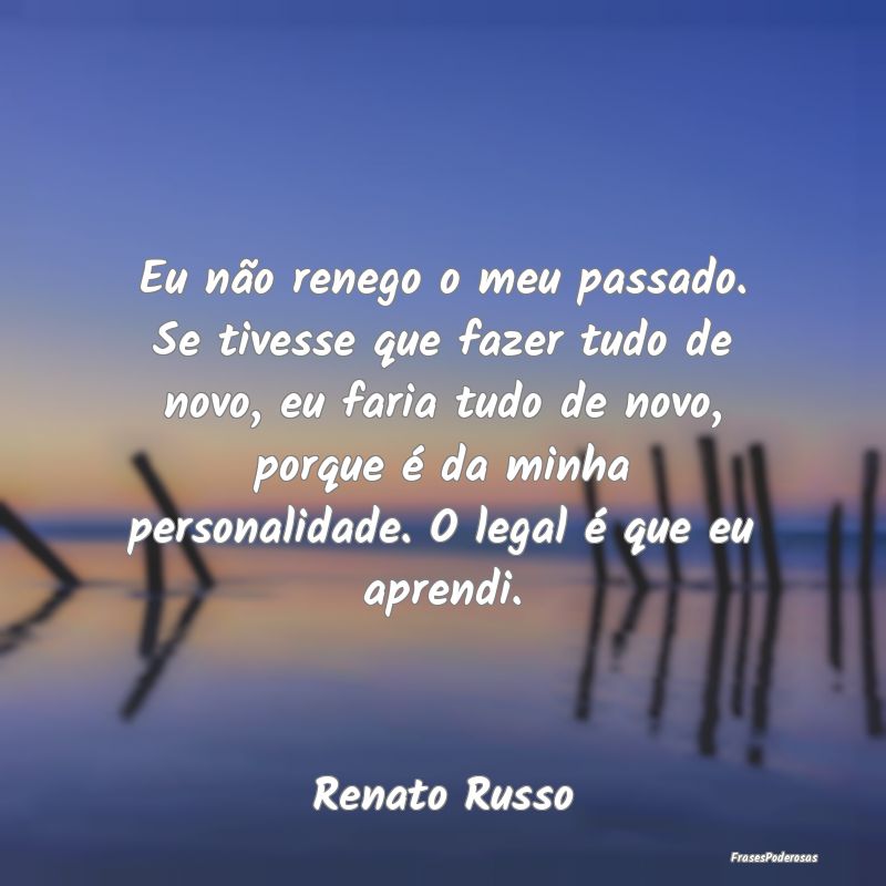 Eu não renego o meu passado. Se tivesse que fazer... Eu não renego o meu passado. Se tivesse que fazer...