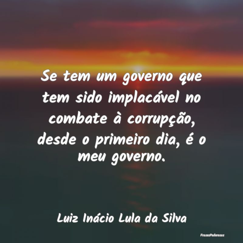 Se tem um governo que tem sido implacável no comb... Se tem um governo que tem sido implacável no comb...