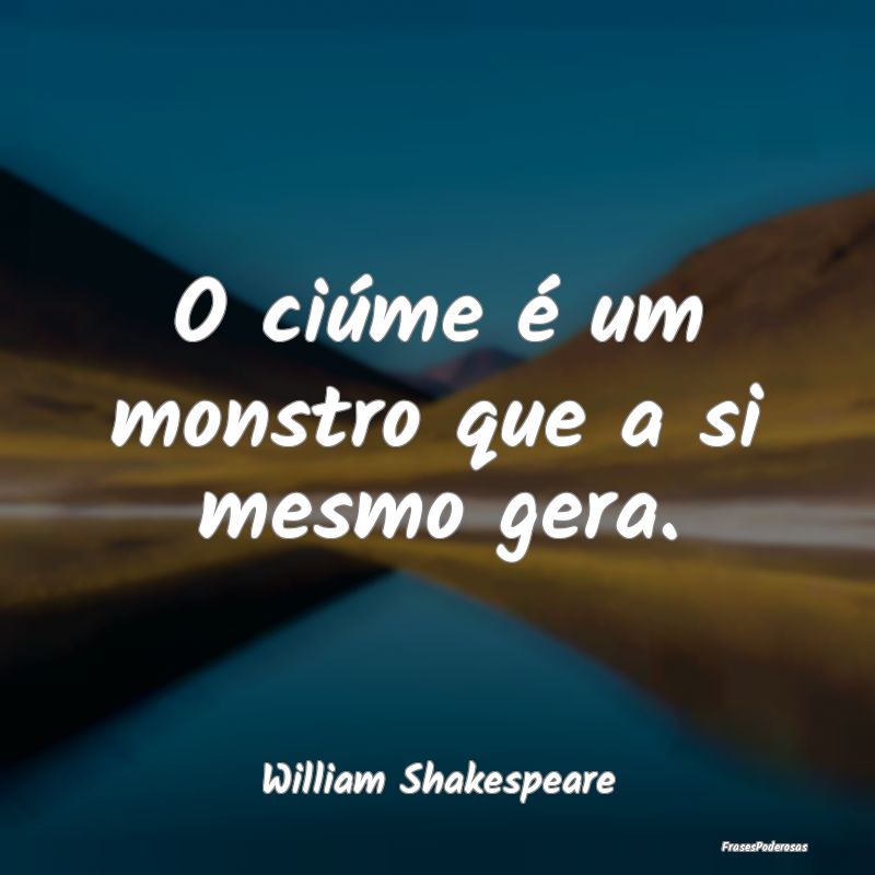 O ciúme é um monstro que a si mesmo gera....