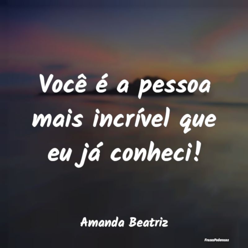 Você é a pessoa mais incrível que eu já conhec...