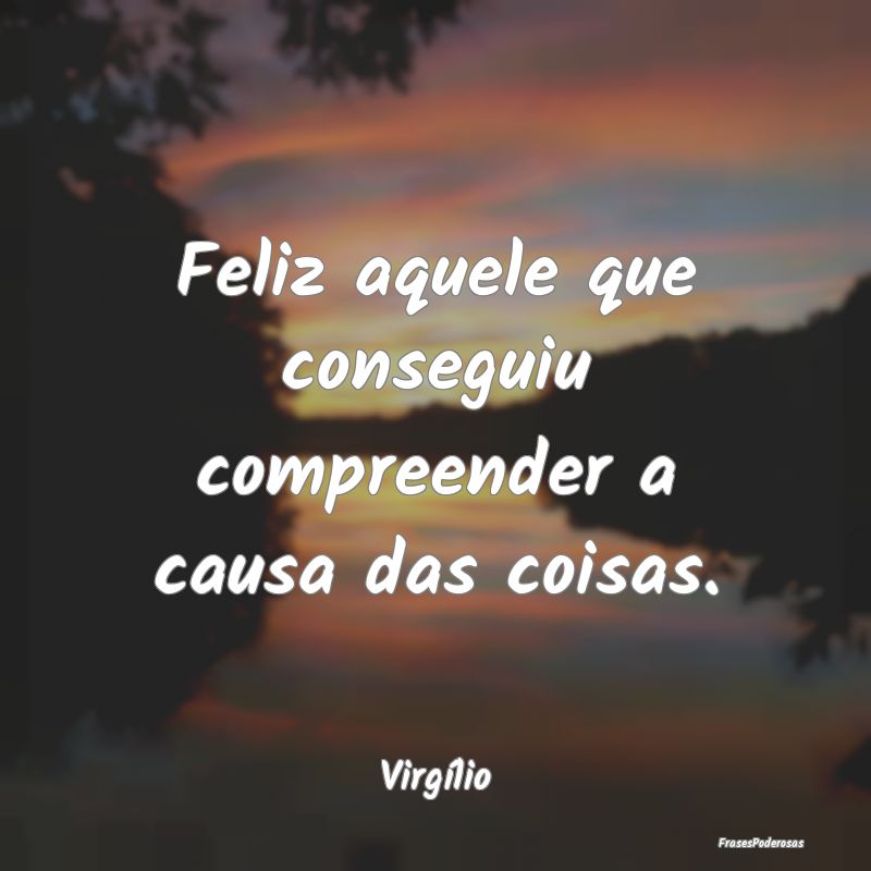 Feliz aquele que conseguiu compreender a causa das...