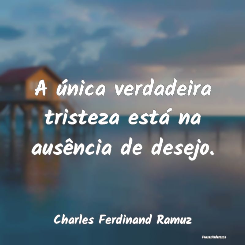 A única verdadeira tristeza está na ausência de...