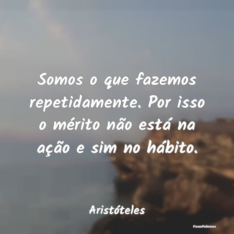 Somos o que fazemos repetidamente. Por isso o mér...