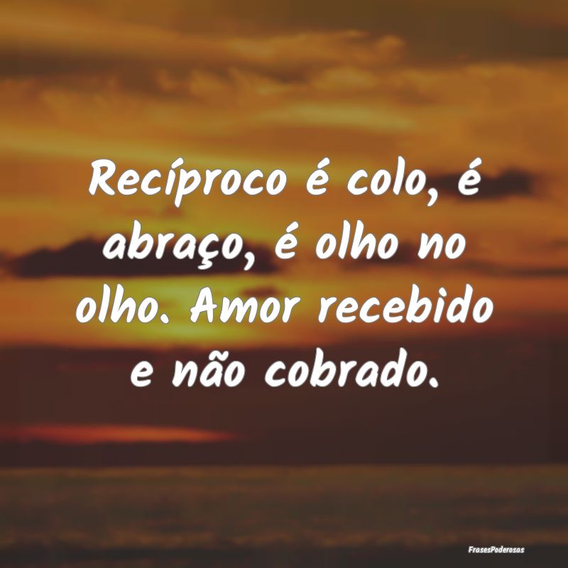 Recíproco é colo, é abraço, é olho no olho. A...