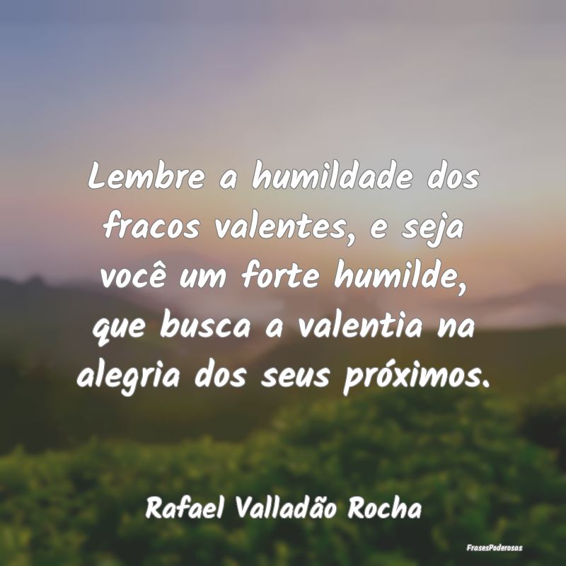 Lembre a humildade dos fracos valentes, e seja voc... Lembre a humildade dos fracos valentes, e seja voc...