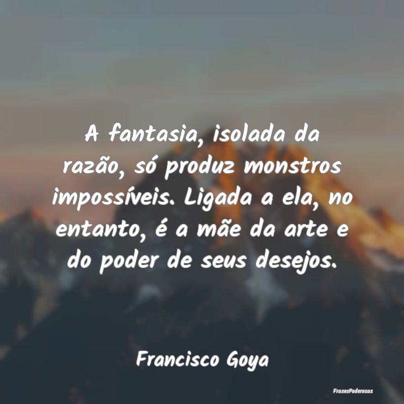 A fantasia, isolada da razão, só produz monstros... A fantasia, isolada da razão, só produz monstros...