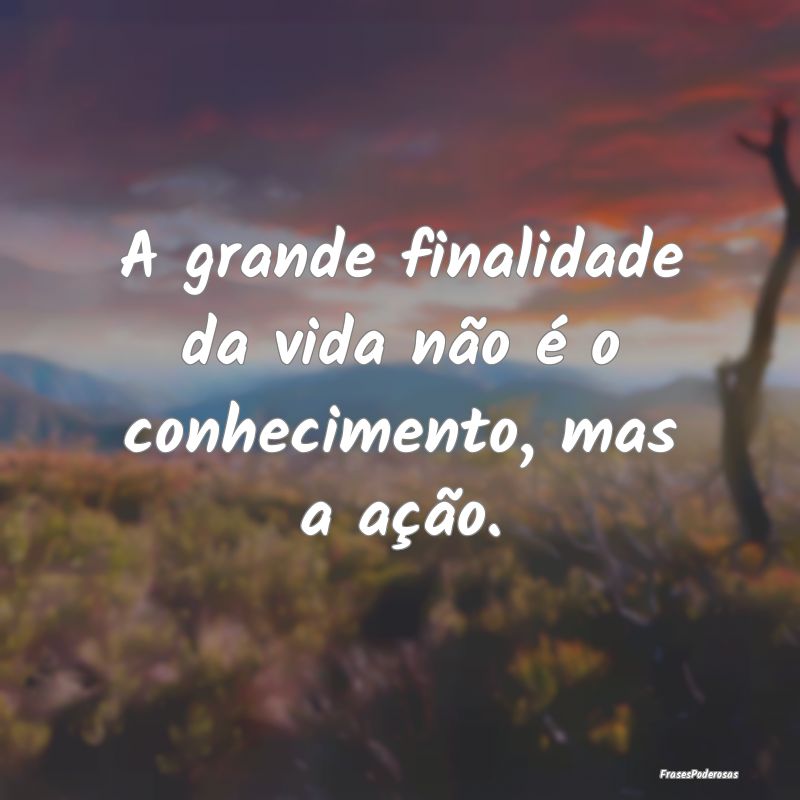 A grande finalidade da vida não é o conhecimento...