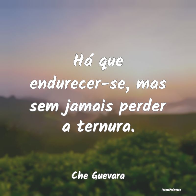 Há que endurecer-se, mas sem jamais perder a tern...