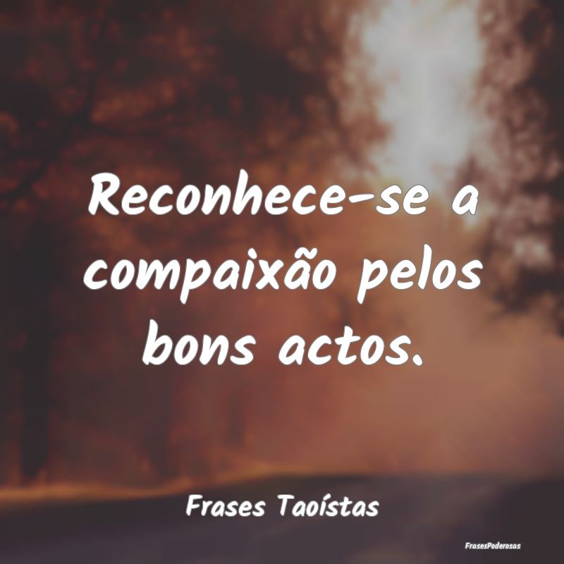 Reconhece-se a compaixão pelos bons actos....