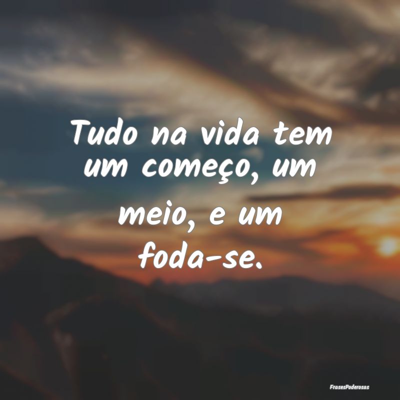 Tudo na vida tem um começo, um meio, e um foda-se...