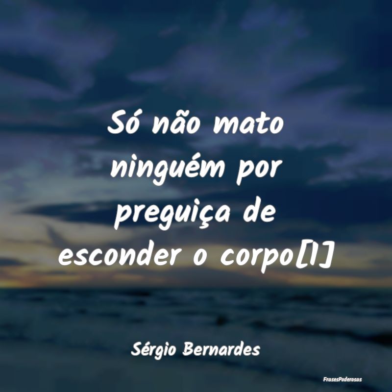 Só não mato ninguém por preguiça de esconder o...
