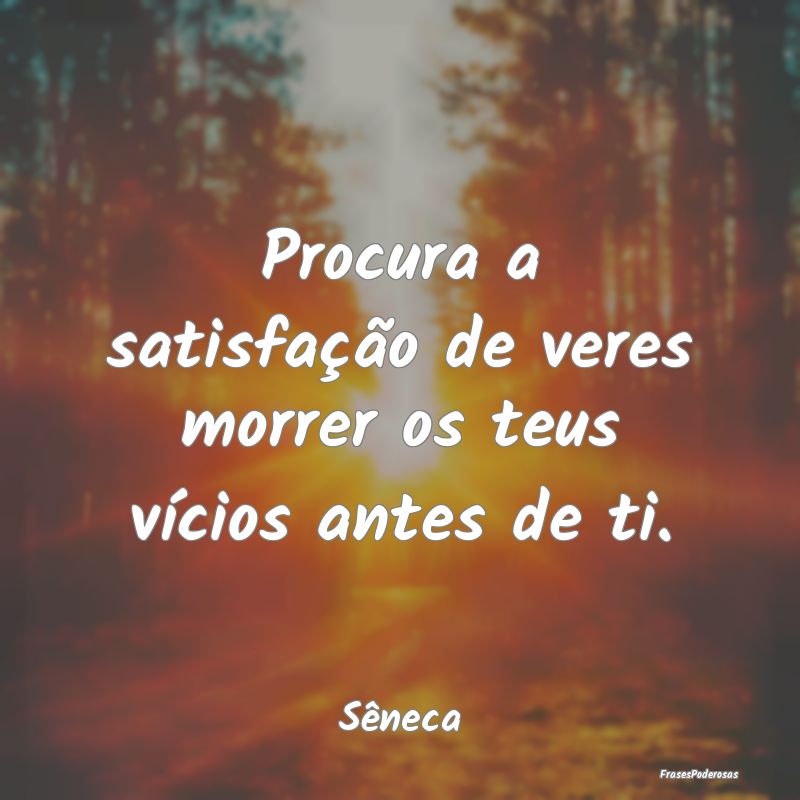Procura a satisfação de veres morrer os teus ví...