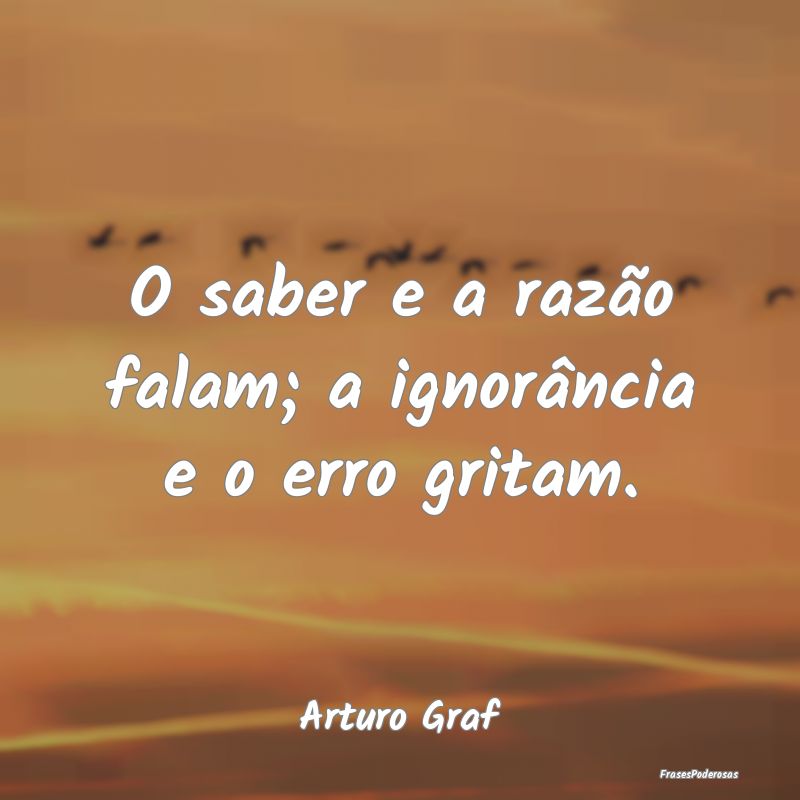 O saber e a razão falam; a ignorância e o erro g...