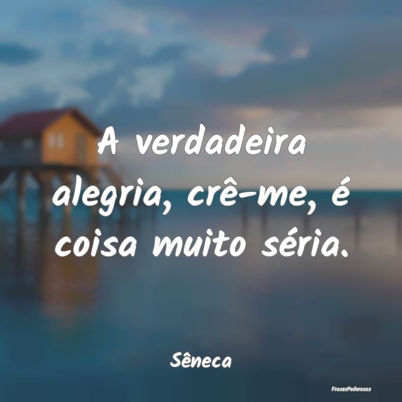 A verdadeira alegria, crê-me, é coisa muito sér...