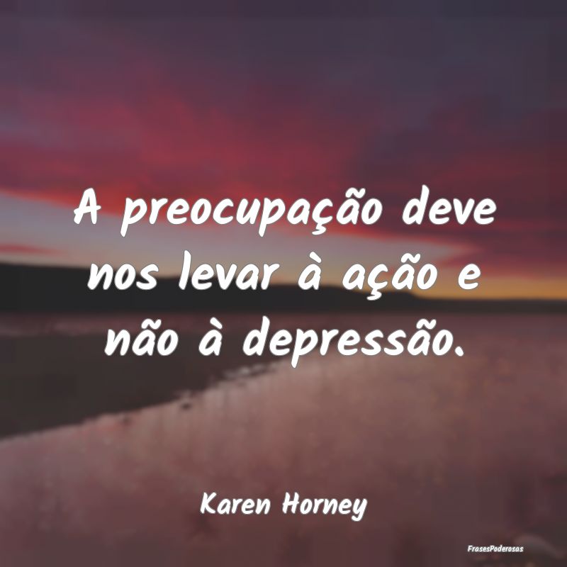 A preocupação deve nos levar à ação e não à...