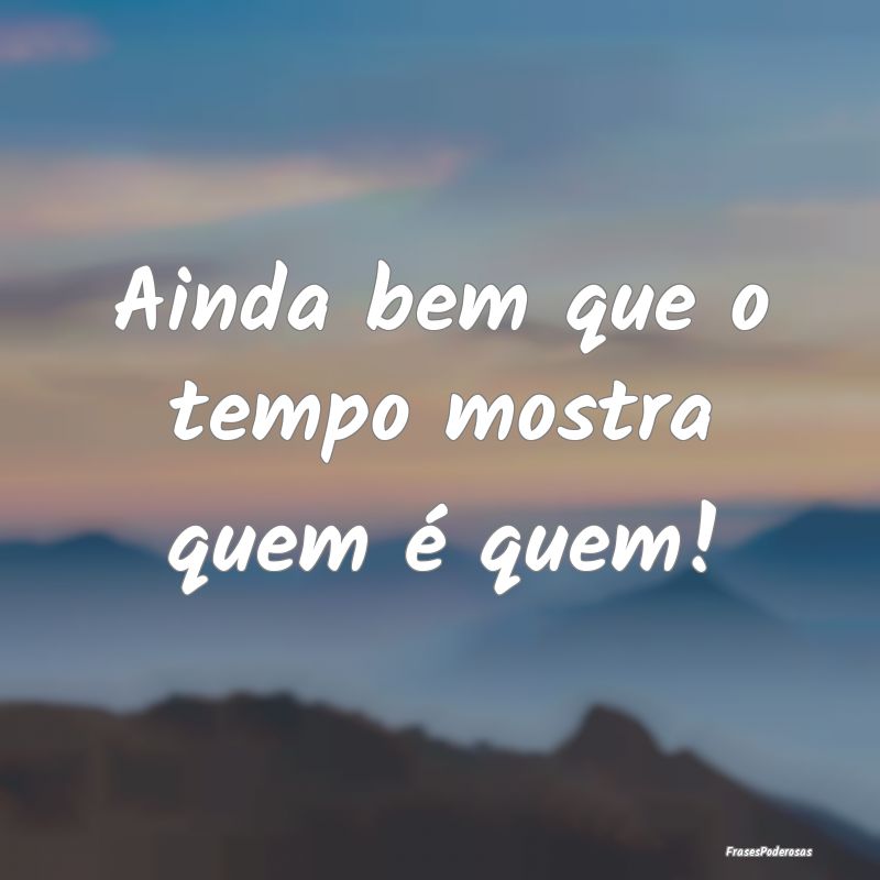 Ainda bem que o tempo mostra quem é quem!
...