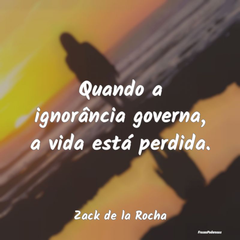 Quando a ignorância governa, a vida está perdida...