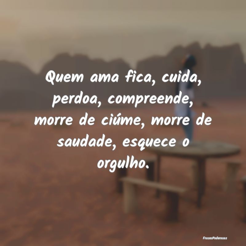 Quem ama fica, cuida, perdoa, compreende, morre de... Quem ama fica, cuida, perdoa, compreende, morre de...