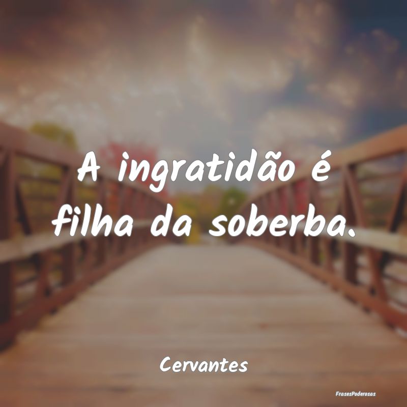 A ingratidão é filha da soberba....