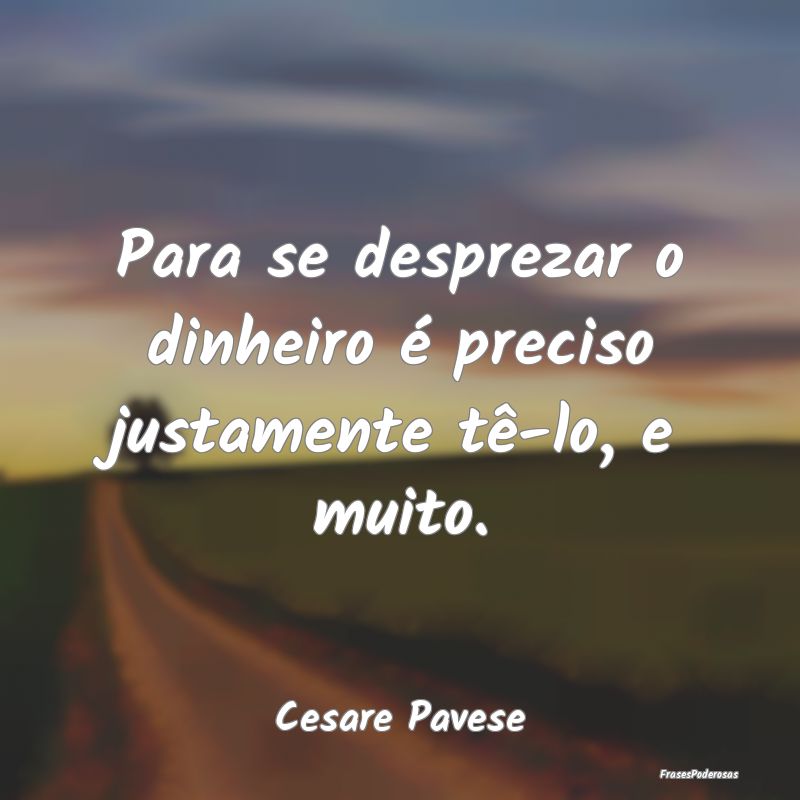 Para se desprezar o dinheiro é preciso justamente...