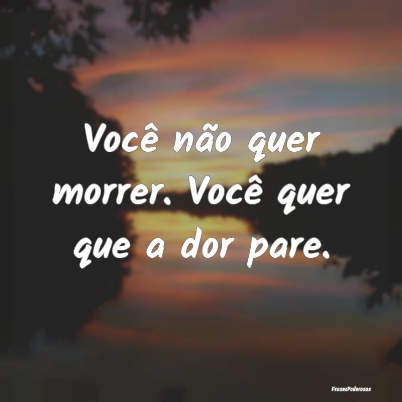 Você não quer morrer. Você quer que a dor pare....