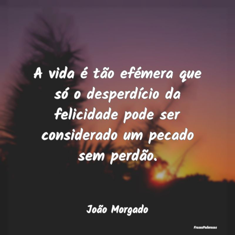 A vida é tão efémera que só o desperdício da ... A vida é tão efémera que só o desperdício da ...