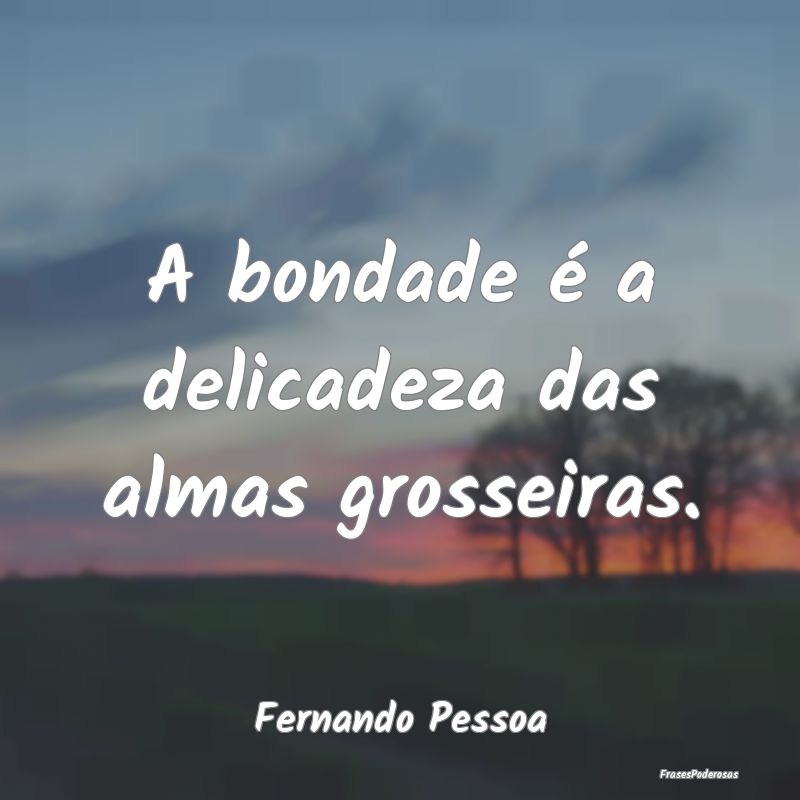 A bondade é a delicadeza das almas grosseiras....