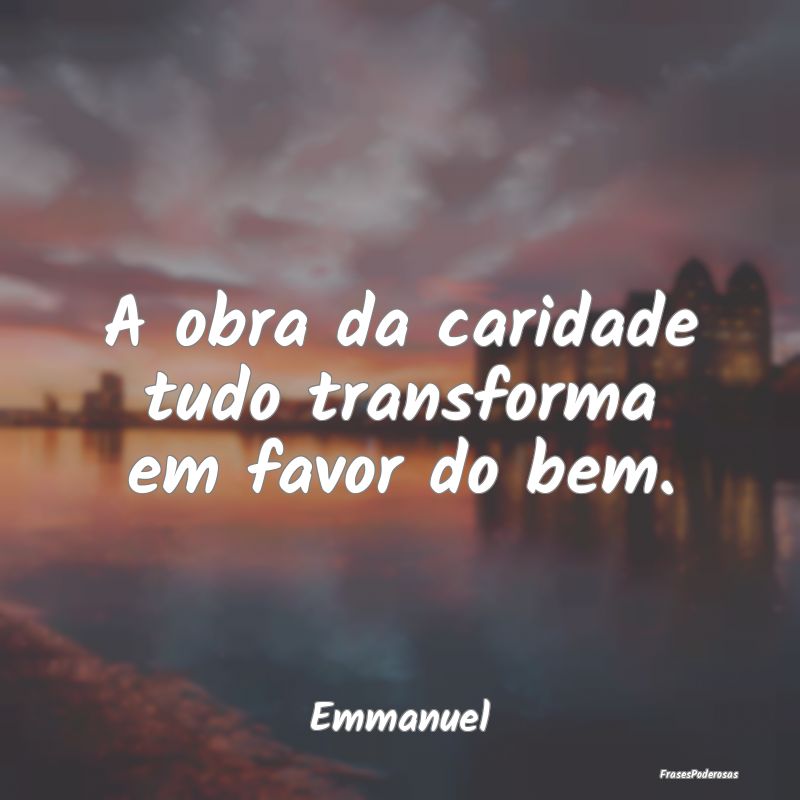 A obra da caridade tudo transforma em favor do bem...