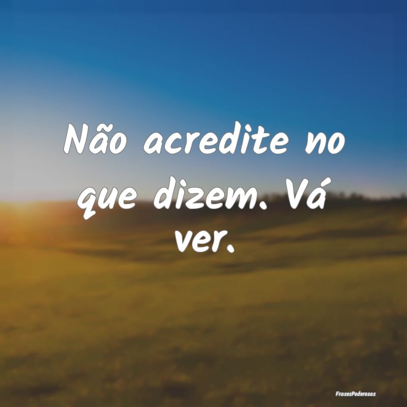 Não acredite no que dizem. Vá ver.
...